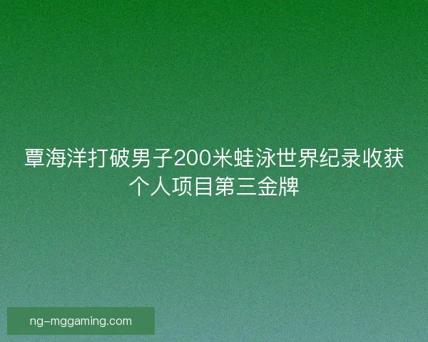 覃海洋打破男子200米蛙泳世界纪录收获个人项目第三金牌