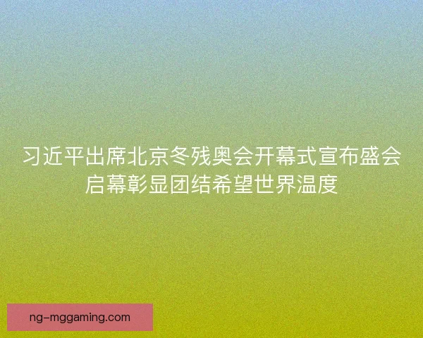 习近平出席北京冬残奥会开幕式宣布盛会启幕彰显团结希望世界温度