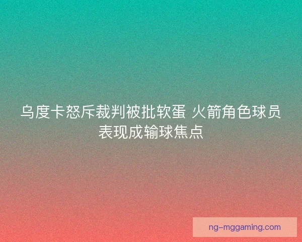 乌度卡怒斥裁判被批软蛋 火箭角色球员表现成输球焦点